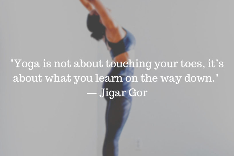 “Yoga is not about touching your toes, it’s about what you learn on the way down.” — Jigar Gor